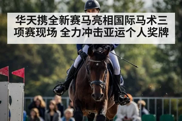华天携全新赛马亮相国际马术三项赛现场 全力冲击亚运个人奖牌